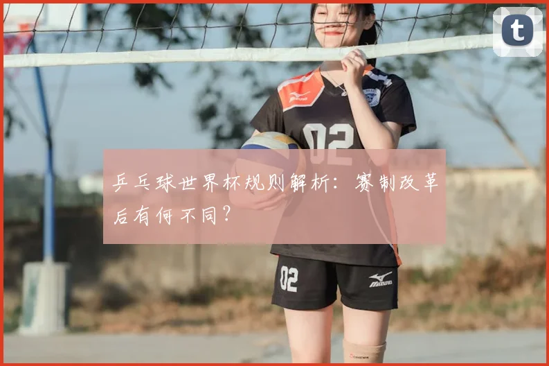 乒乓球世界杯规则解析:赛制改革后有何不同?