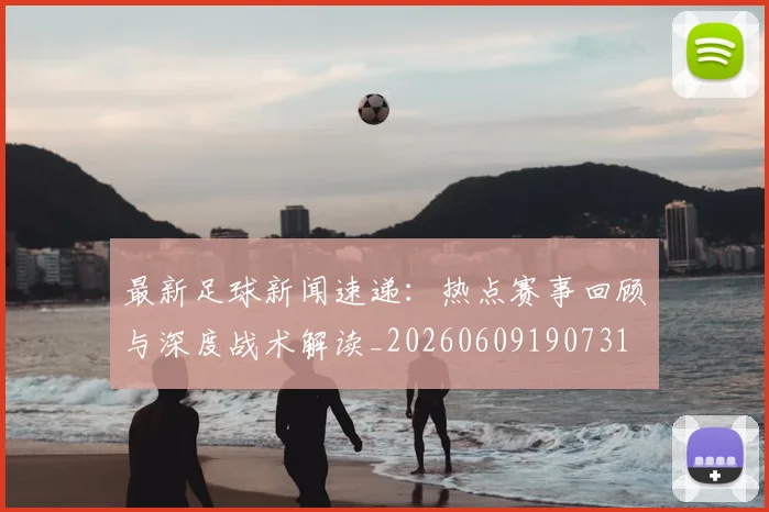 最新足球新闻速递：热点赛事回顾与深度战术解读_20260609190731