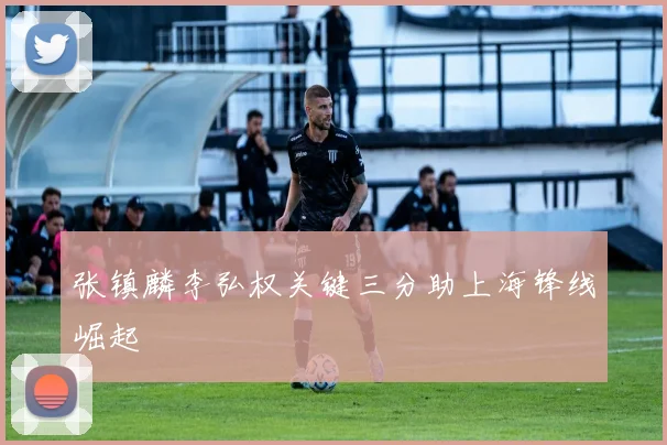 张镇麟李弘权关键三分助上海锋线崛起
