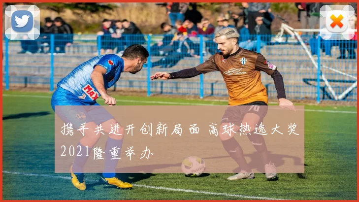 携手共进开创新局面 高球热选大奖2021隆重举办