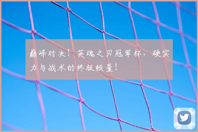 巅峰对决!英魂之刃冠军杯,硬实力与战术的终极较量!