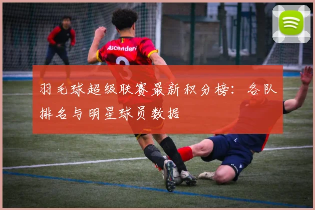 羽毛球超级联赛最新积分榜：各队排名与明星球员数据