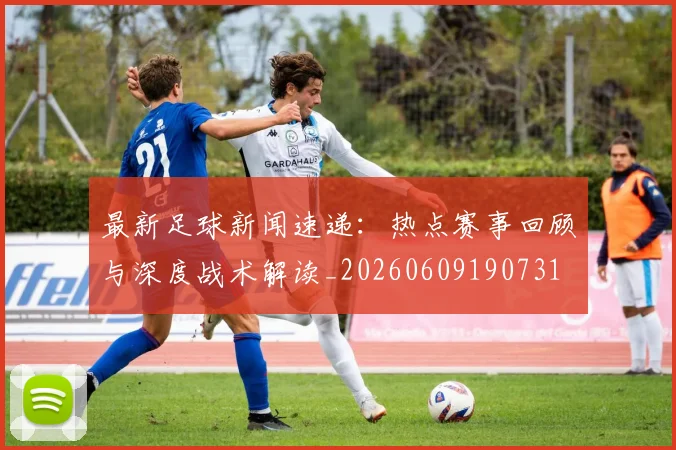 最新足球新闻速递:热点赛事回顾与深度战术解读_20260609190731
