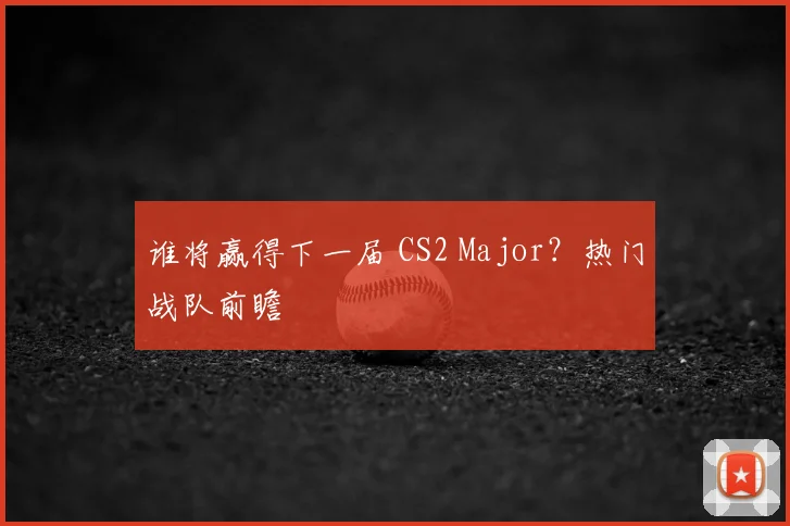 谁将赢得下一届 CS2 Major?热门战队前瞻