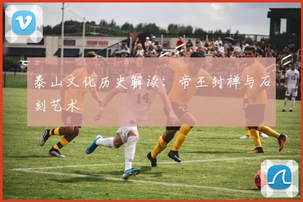 泰山文化历史解读:帝王封禅与石刻艺术