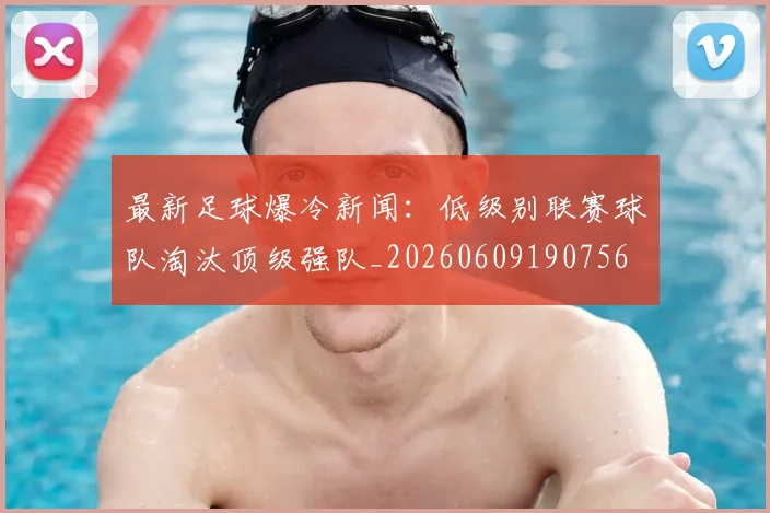 最新足球爆冷新闻:低级别联赛球队淘汰顶级强队_20260609190756