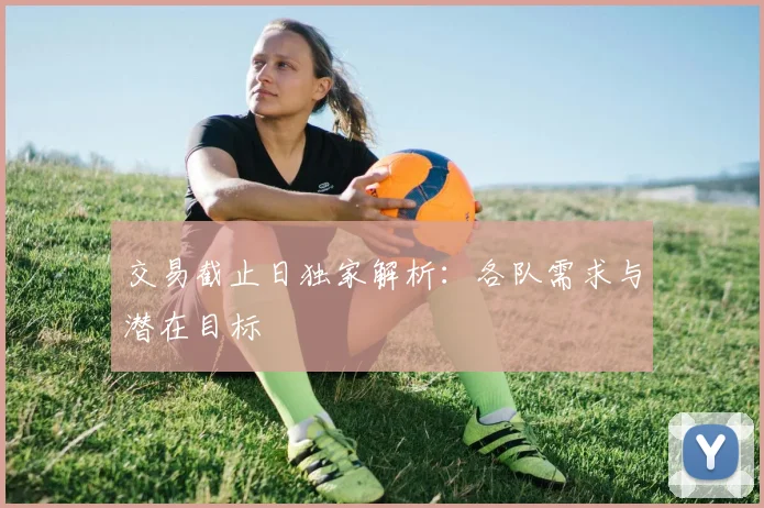 交易截止日独家解析:各队需求与潜在目标