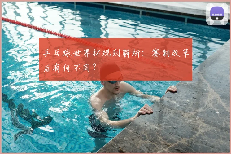 乒乓球世界杯规则解析:赛制改革后有何不同?