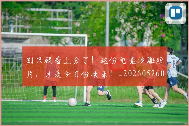 别只顾着上分了!这份电竞沙雕短片,才是今日份快乐!_20260526073303