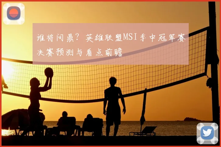 谁将问鼎？英雄联盟MSI季中冠军赛决赛预测与看点前瞻