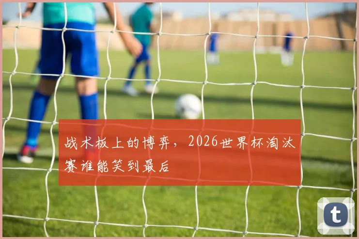 战术板上的博弈,2026世界杯淘汰赛谁能笑到最后